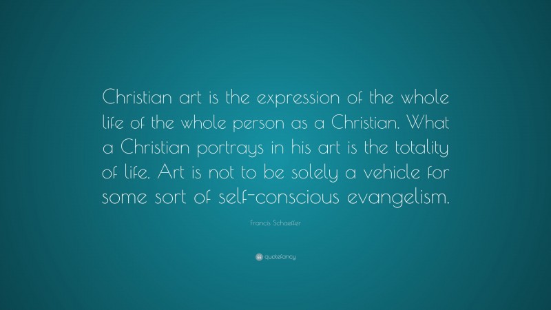 Francis Schaeffer Quote: “Christian art is the expression of the whole life of the whole person as a Christian. What a Christian portrays in his art is the totality of life. Art is not to be solely a vehicle for some sort of self-conscious evangelism.”