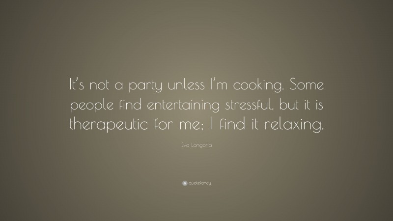Eva Longoria Quote: “It’s not a party unless I’m cooking. Some people find entertaining stressful, but it is therapeutic for me; I find it relaxing.”