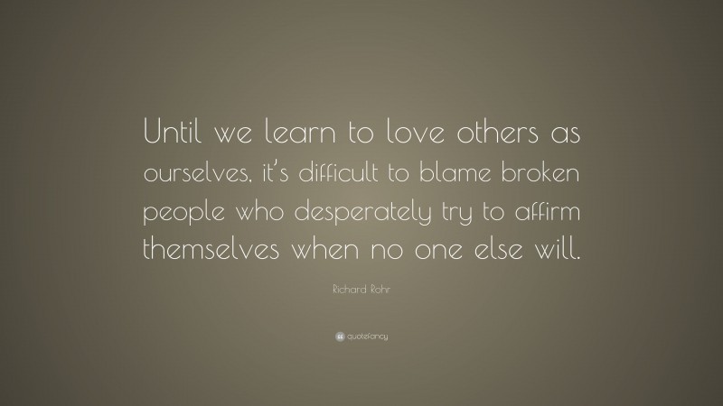 Richard Rohr Quote: “Until we learn to love others as ourselves, it’s difficult to blame broken people who desperately try to affirm themselves when no one else will.”