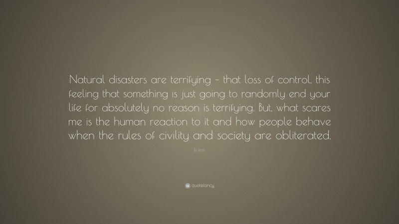 Eli Roth Quote: “Natural disasters are terrifying – that loss of control, this feeling that something is just going to randomly end your life for absolutely no reason is terrifying. But, what scares me is the human reaction to it and how people behave when the rules of civility and society are obliterated.”