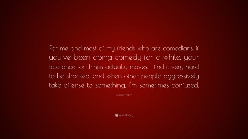 Demetri Martin Quote: “For me and most of my friends who are comedians, if you’ve been doing comedy for a while, your tolerance for things actually moves. I find it very hard to be shocked, and when other people aggressively take offense to something, I’m sometimes confused.”