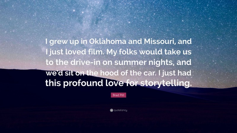 Brad Pitt Quote: “I grew up in Oklahoma and Missouri, and I just loved film. My folks would take us to the drive-in on summer nights, and we’d sit on the hood of the car. I just had this profound love for storytelling.”