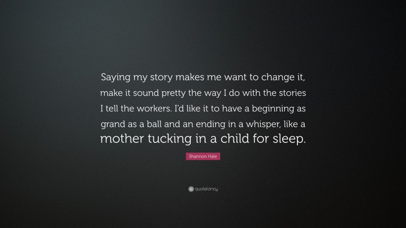 Shannon Hale Quote: “Saying my story makes me want to change it, make it sound pretty the way I do with the stories I tell the workers. I’d like it to have a beginning as grand as a ball and an ending in a whisper, like a mother tucking in a child for sleep.”