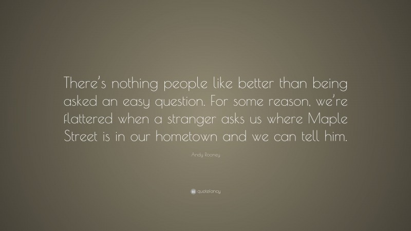 Andy Rooney Quote: “There’s nothing people like better than being asked an easy question. For some reason, we’re flattered when a stranger asks us where Maple Street is in our hometown and we can tell him.”