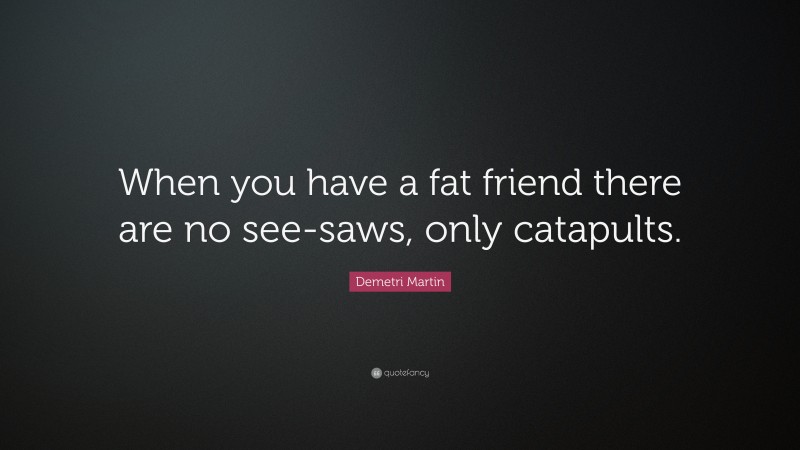 Demetri Martin Quote: “When you have a fat friend there are no see-saws, only catapults.”