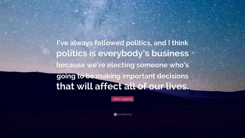 John Legend Quote: “I’ve always followed politics, and I think politics is everybody’s business because we’re electing someone who’s going to be making important decisions that will affect all of our lives.”