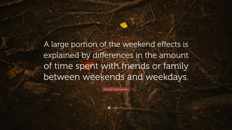 Daniel Kahneman Quote: “A large portion of the weekend effects is explained by differences in the amount of time spent with friends or family between weekends and weekdays.”