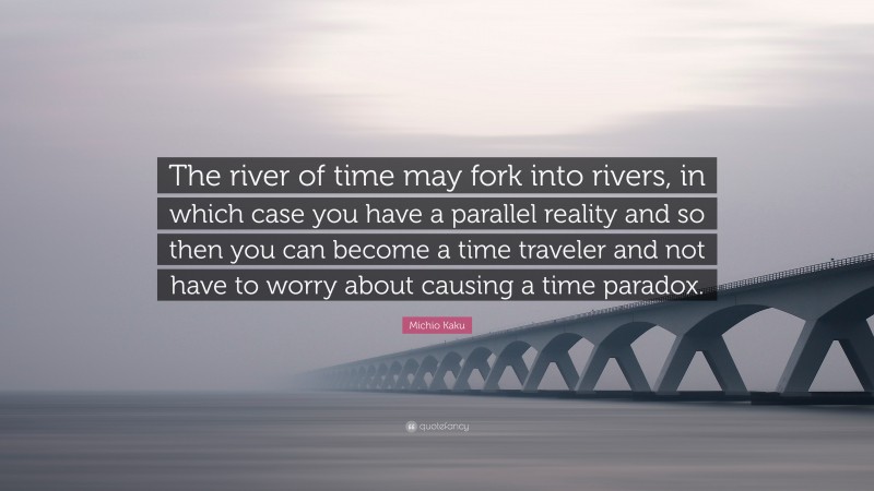 Michio Kaku Quote: “The river of time may fork into rivers, in which case you have a parallel reality and so then you can become a time traveler and not have to worry about causing a time paradox.”