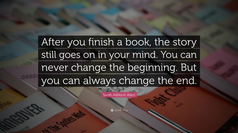 Sarah Addison Allen Quote: “After you finish a book, the story still goes on in your mind. You can never change the beginning. But you can always change the end.”