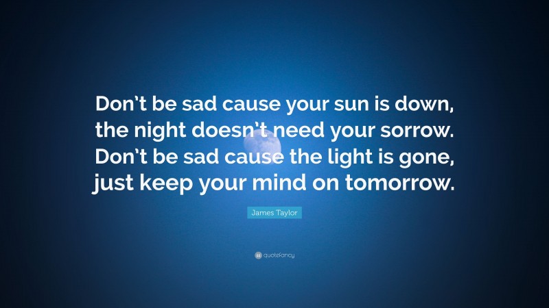 James Taylor Quote: “Don’t be sad cause your sun is down, the night doesn’t need your sorrow. Don’t be sad cause the light is gone, just keep your mind on tomorrow.”