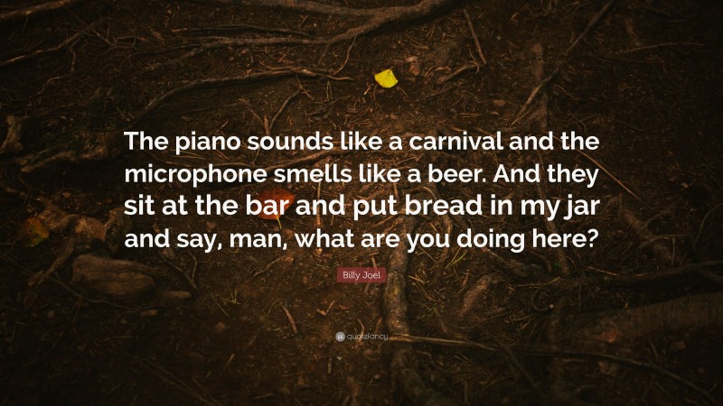 Billy Joel Quote: “The piano sounds like a carnival and the microphone smells like a beer. And they sit at the bar and put bread in my jar and say, man, what are you doing here?”