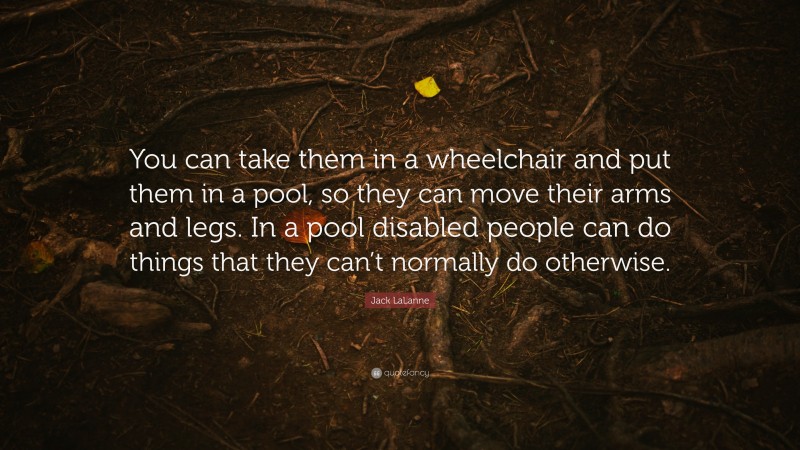 Jack LaLanne Quote: “You can take them in a wheelchair and put them in a pool, so they can move their arms and legs. In a pool disabled people can do things that they can’t normally do otherwise.”