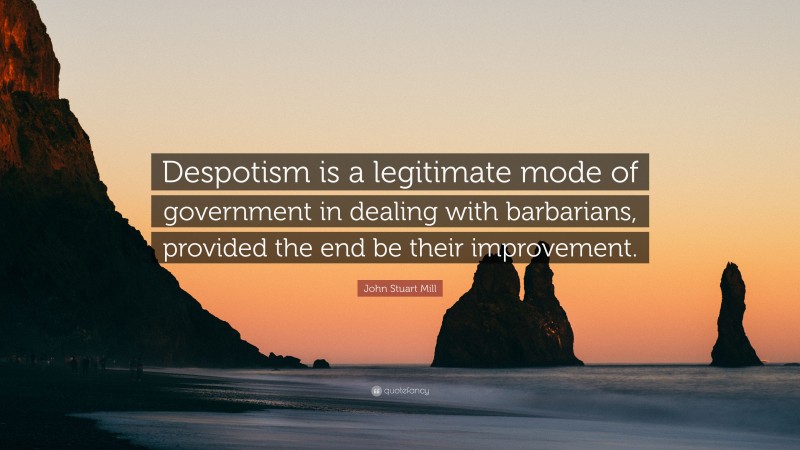John Stuart Mill Quote: “Despotism is a legitimate mode of government in dealing with barbarians, provided the end be their improvement.”
