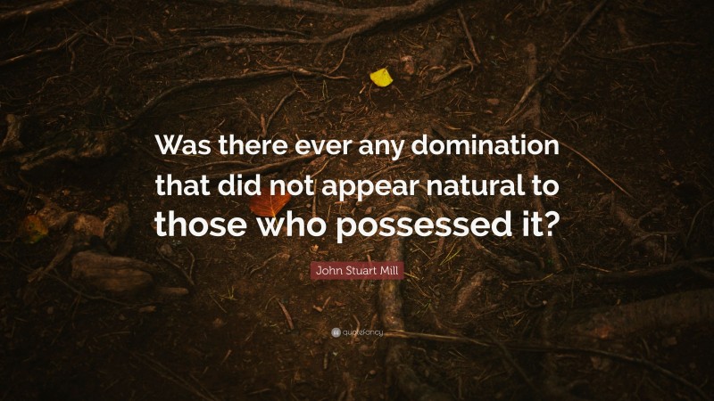 John Stuart Mill Quote: “Was there ever any domination that did not appear natural to those who possessed it?”