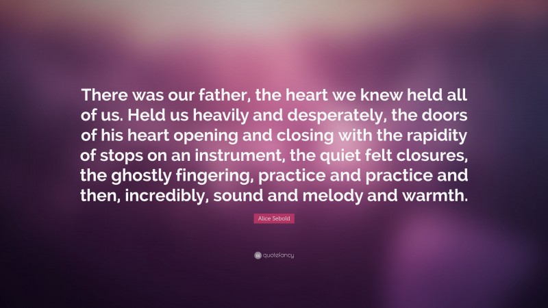 Alice Sebold Quote: “There was our father, the heart we knew held all of us. Held us heavily and desperately, the doors of his heart opening and closing with the rapidity of stops on an instrument, the quiet felt closures, the ghostly fingering, practice and practice and then, incredibly, sound and melody and warmth.”
