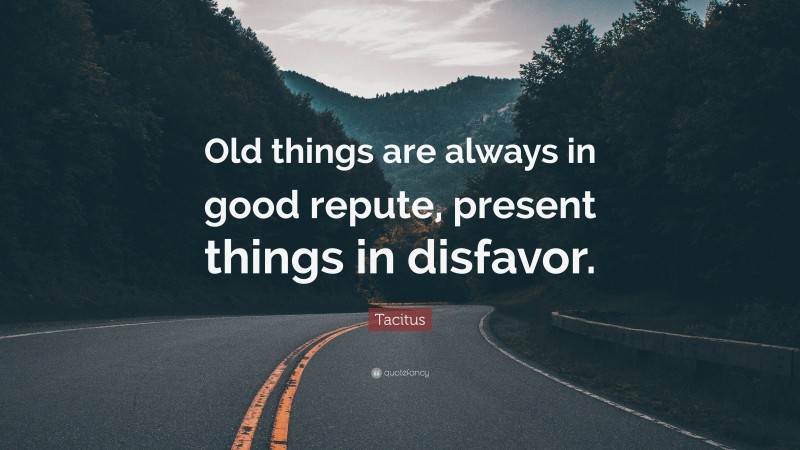 Tacitus Quote: “Old things are always in good repute, present things in disfavor.”