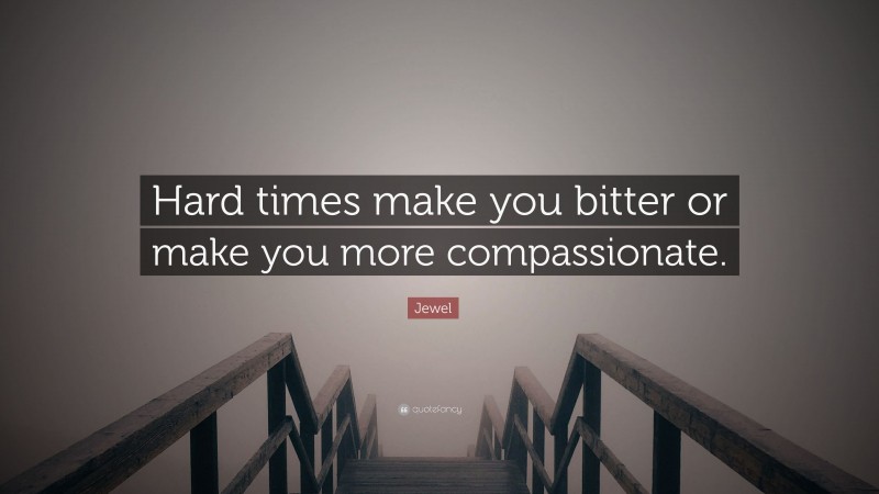 Jewel Quote: “Hard times make you bitter or make you more compassionate.”