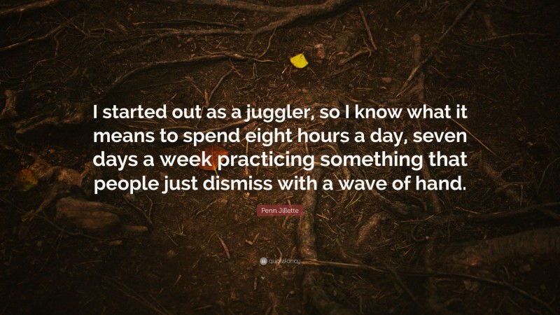 Penn Jillette Quote: “I started out as a juggler, so I know what it means to spend eight hours a day, seven days a week practicing something that people just dismiss with a wave of hand.”