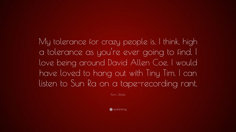 Penn Jillette Quote: “My tolerance for crazy people is, I think, high a tolerance as you’re ever going to find. I love being around David Allen Coe. I would have loved to hang out with Tiny Tim. I can listen to Sun Ra on a tape-recording rant.”