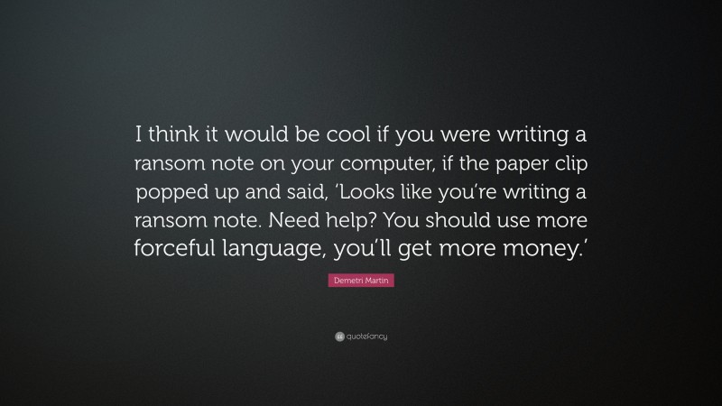 Demetri Martin Quote: “I think it would be cool if you were writing a ransom note on your computer, if the paper clip popped up and said, ‘Looks like you’re writing a ransom note. Need help? You should use more forceful language, you’ll get more money.’”