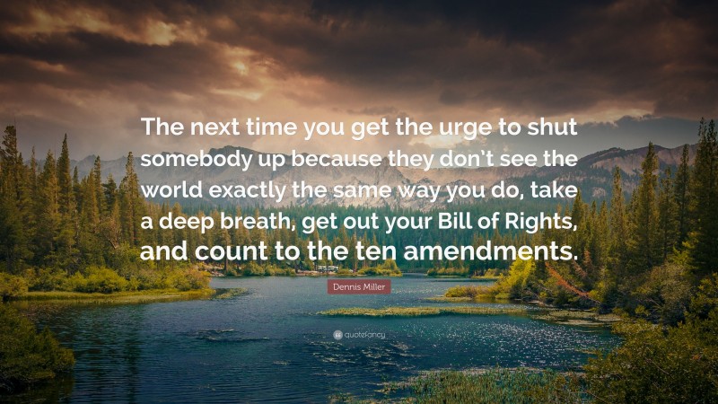 Dennis Miller Quote: “The next time you get the urge to shut somebody up because they don’t see the world exactly the same way you do, take a deep breath, get out your Bill of Rights, and count to the ten amendments.”