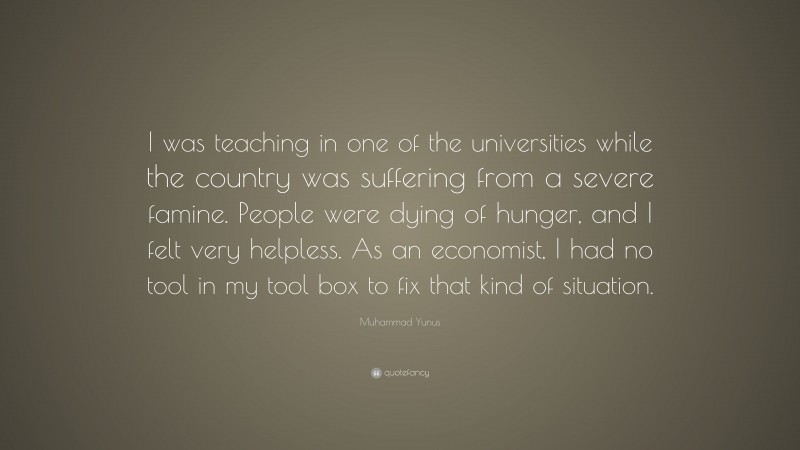 Muhammad Yunus Quote: “I was teaching in one of the universities while the country was suffering from a severe famine. People were dying of hunger, and I felt very helpless. As an economist, I had no tool in my tool box to fix that kind of situation.”