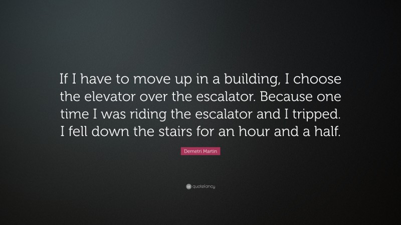 Demetri Martin Quote: “If I have to move up in a building, I choose the elevator over the escalator. Because one time I was riding the escalator and I tripped. I fell down the stairs for an hour and a half.”