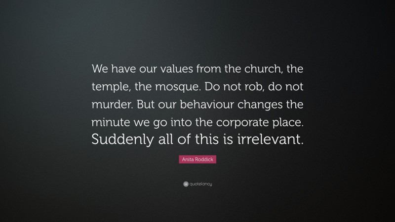 Anita Roddick Quote: “We have our values from the church, the temple, the mosque. Do not rob, do not murder. But our behaviour changes the minute we go into the corporate place. Suddenly all of this is irrelevant.”