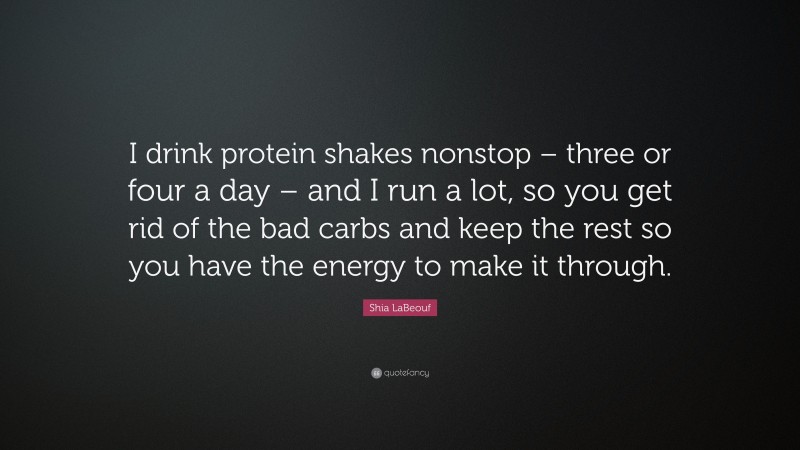 Shia LaBeouf Quote: “I drink protein shakes nonstop – three or four a day – and I run a lot, so you get rid of the bad carbs and keep the rest so you have the energy to make it through.”