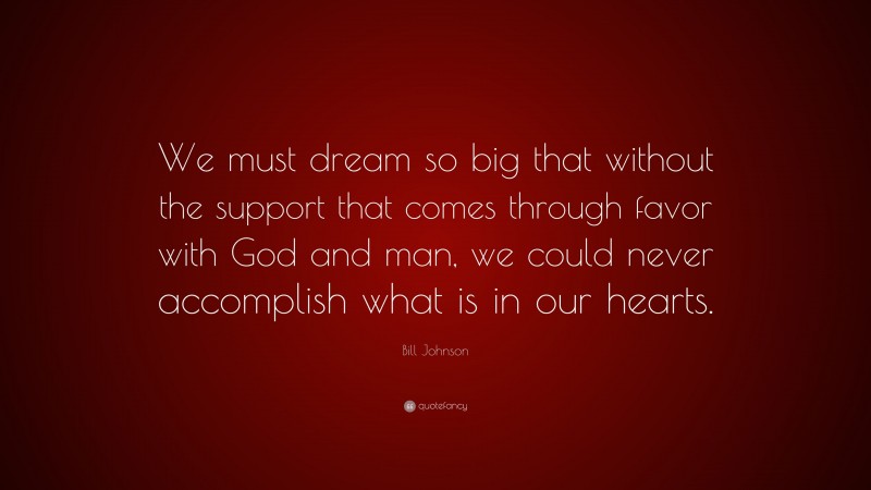 Bill Johnson Quote: “We must dream so big that without the support that comes through favor with God and man, we could never accomplish what is in our hearts.”