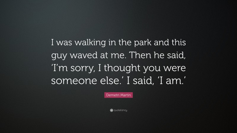 Demetri Martin Quote: “I was walking in the park and this guy waved at me. Then he said, ‘I’m sorry, I thought you were someone else.’ I said, ‘I am.’”
