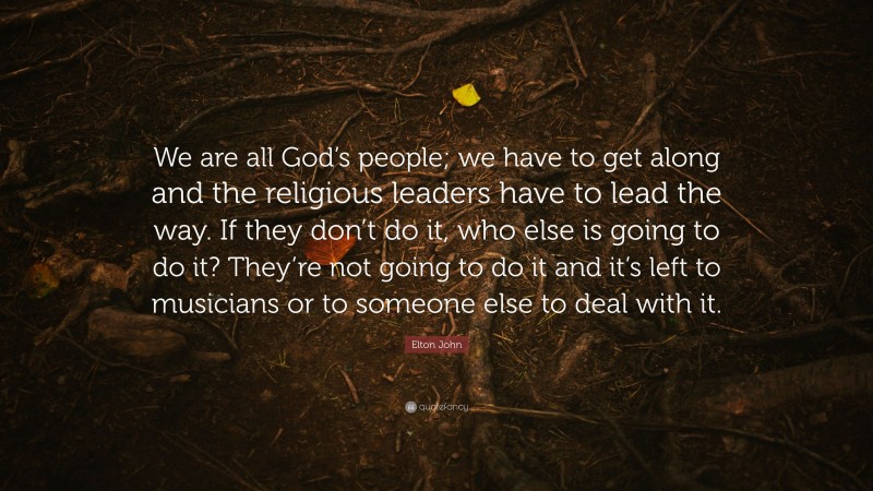 Elton John Quote: “We are all God’s people; we have to get along and the religious leaders have to lead the way. If they don’t do it, who else is going to do it? They’re not going to do it and it’s left to musicians or to someone else to deal with it.”
