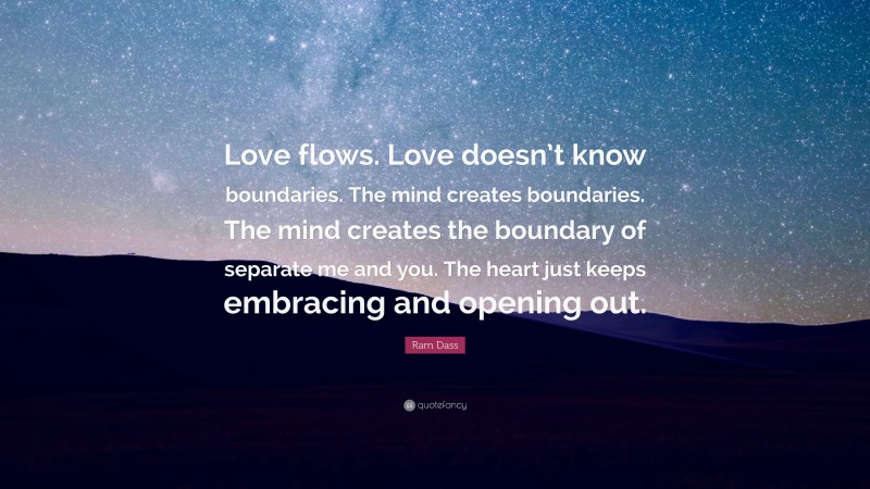 Ram Dass Quote: “Love flows. Love doesn’t know boundaries. The mind creates boundaries. The mind creates the boundary of separate me and you. The heart just keeps embracing and opening out.”