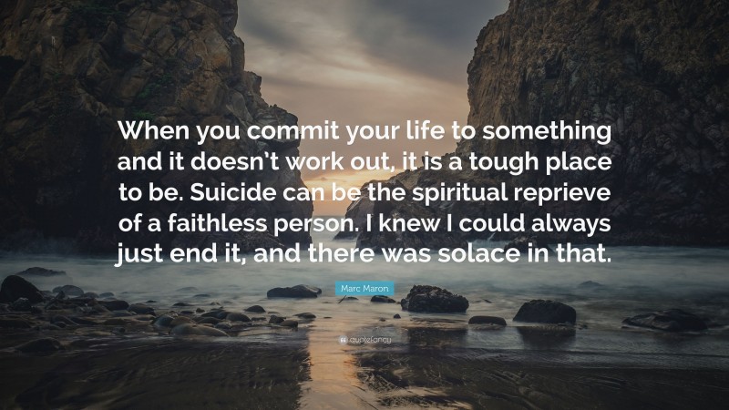 Marc Maron Quote: “When you commit your life to something and it doesn’t work out, it is a tough place to be. Suicide can be the spiritual reprieve of a faithless person. I knew I could always just end it, and there was solace in that.”