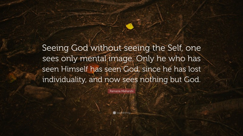 Ramana Maharshi Quote: “Seeing God without seeing the Self, one sees only mental image. Only he who has seen Himself has seen God, since he has lost individuality, and now sees nothing but God.”