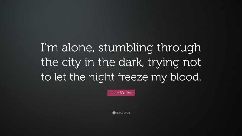 Isaac Marion Quote: “I’m alone, stumbling through the city in the dark, trying not to let the night freeze my blood.”