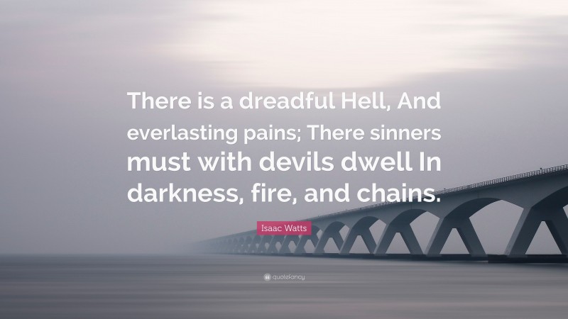 Isaac Watts Quote: “There is a dreadful Hell, And everlasting pains; There sinners must with devils dwell In darkness, fire, and chains.”