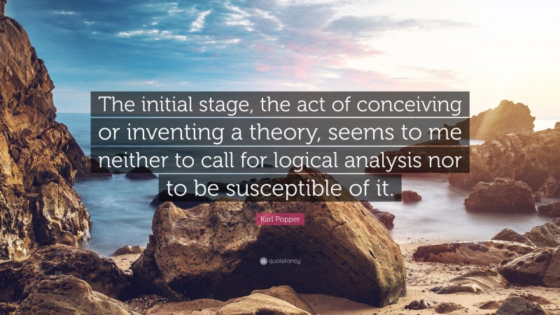 Karl Popper Quote: “The initial stage, the act of conceiving or inventing a theory, seems to me neither to call for logical analysis nor to be susceptible of it.”