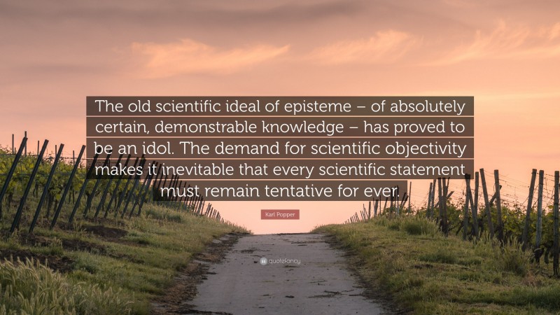 Karl Popper Quote: “The old scientific ideal of episteme – of absolutely certain, demonstrable knowledge – has proved to be an idol. The demand for scientific objectivity makes it inevitable that every scientific statement must remain tentative for ever.”