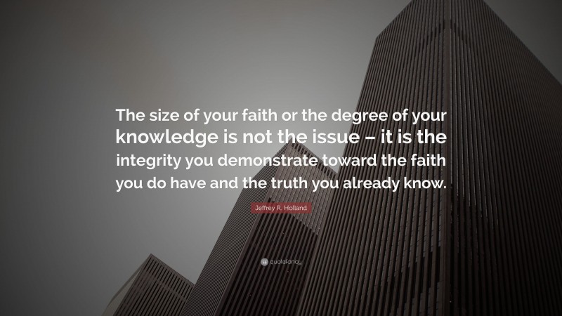Jeffrey R. Holland Quote: “The size of your faith or the degree of your knowledge is not the issue – it is the integrity you demonstrate toward the faith you do have and the truth you already know.”