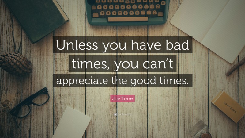 Joe Torre Quote: “Unless you have bad times, you can’t appreciate the good times.”