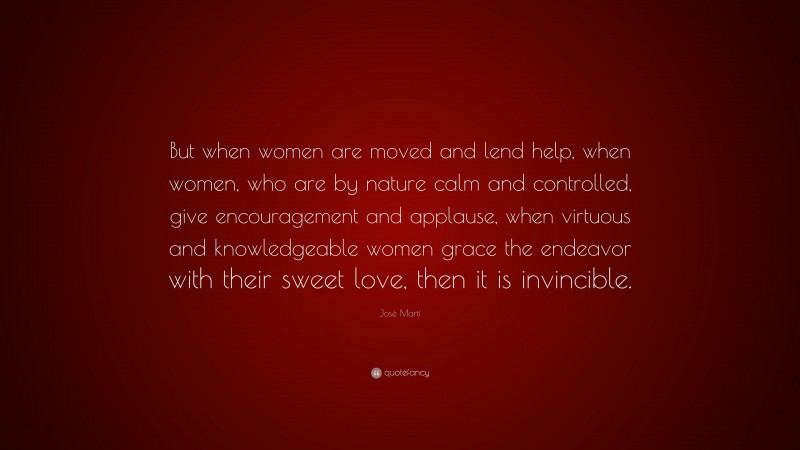 José Martí Quote: “But when women are moved and lend help, when women, who are by nature calm and controlled, give encouragement and applause, when virtuous and knowledgeable women grace the endeavor with their sweet love, then it is invincible.”