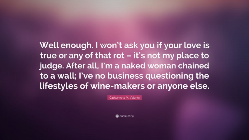 Catherynne M. Valente Quote: “Well enough. I won’t ask you if your love is true or any of that rot – it’s not my place to judge. After all, I’m a naked woman chained to a wall; I’ve no business questioning the lifestyles of wine-makers or anyone else.”