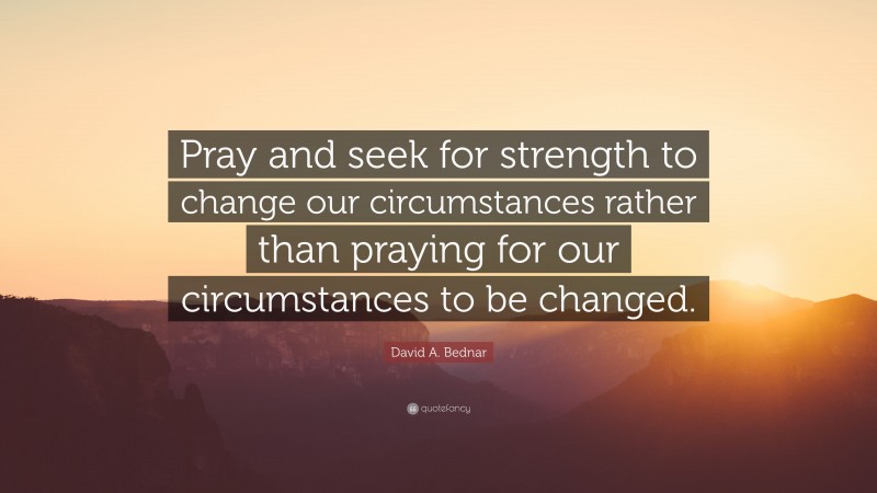 David A. Bednar Quote: “Pray and seek for strength to change our circumstances rather than praying for our circumstances to be changed.”