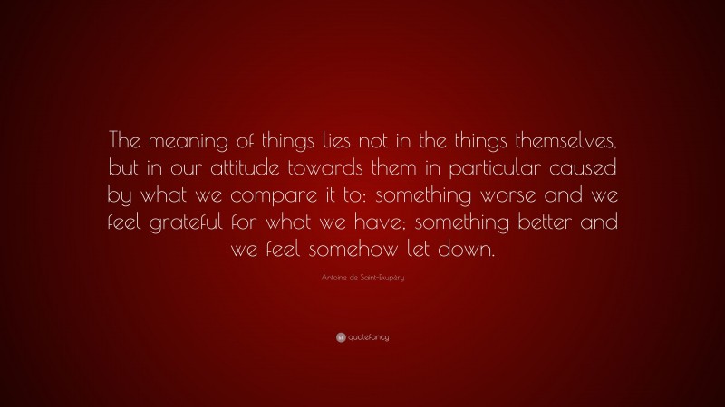 Antoine de Saint-Exupéry Quote: “The meaning of things lies not in the things themselves, but in our attitude towards them in particular caused by what we compare it to: something worse and we feel grateful for what we have; something better and we feel somehow let down.”