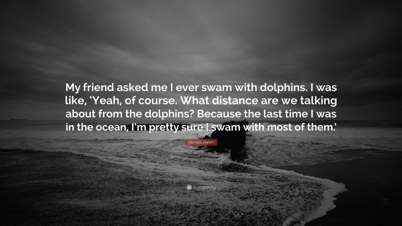 Demetri Martin Quote: “My friend asked me I ever swam with dolphins. I was like, ‘Yeah, of course. What distance are we talking about from the dolphins? Because the last time I was in the ocean, I’m pretty sure I swam with most of them.’”