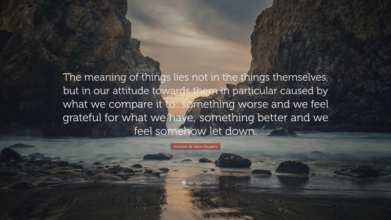 Antoine de Saint-Exupéry Quote: “The meaning of things lies not in the things themselves, but in our attitude towards them in particular caused by what we compare it to: something worse and we feel grateful for what we have; something better and we feel somehow let down.”