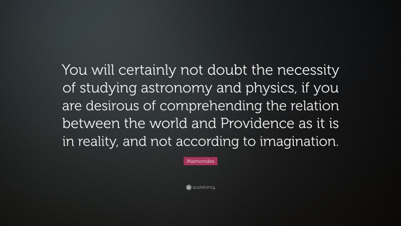 Maimonides Quote: “You will certainly not doubt the necessity of studying astronomy and physics, if you are desirous of comprehending the relation between the world and Providence as it is in reality, and not according to imagination.”