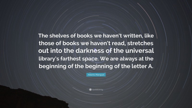 Alberto Manguel Quote: “The shelves of books we haven’t written, like those of books we haven’t read, stretches out into the darkness of the universal library’s farthest space. We are always at the beginning of the beginning of the letter A.”