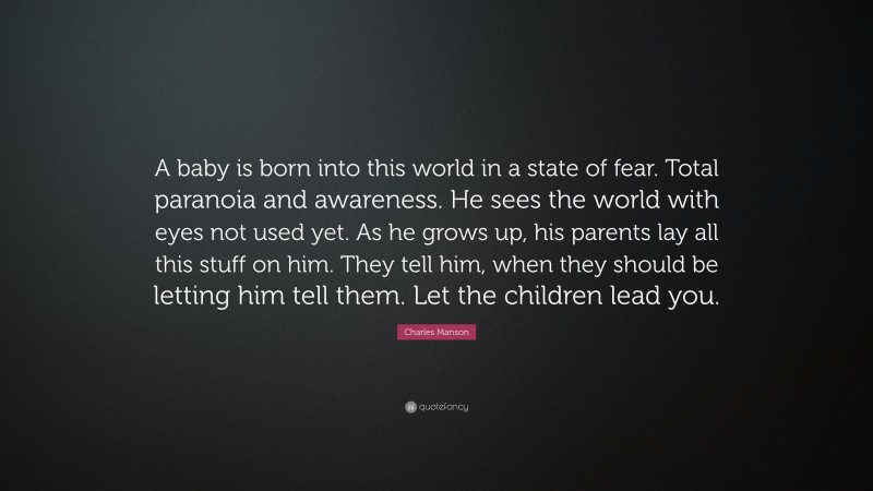 Charles Manson Quote: “A baby is born into this world in a state of fear. Total paranoia and awareness. He sees the world with eyes not used yet. As he grows up, his parents lay all this stuff on him. They tell him, when they should be letting him tell them. Let the children lead you.”